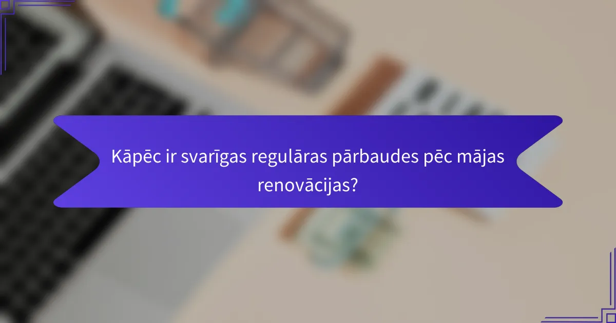Kāpēc ir svarīgas regulāras pārbaudes pēc mājas renovācijas?